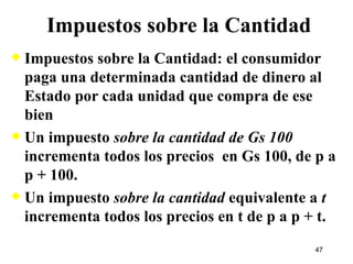 Impuestos sobre la Cantidad Impuestos sobre la Cantidad: el consumidor paga una determinada cantidad de dinero al Estado por cada unidad que compra de ese bien Un impuesto  sobre la cantidad de Gs 100  incrementa todos los precios  en Gs 100, de p a p + 100. Un impuesto  sobre la cantidad  equivalente a  t  incrementa todos los precios en t de p a p + t. 