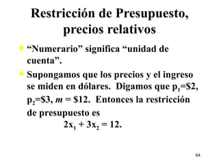 Restricción de Presupuesto, precios relativos “ Numerario” significa “unidad de cuenta”. Supongamos que los precios y el ingreso se miden en dólares.  Digamos que p 1 =$2, p 2 =$3,  m  = $12.  Entonces la restricción de presupuesto es   2x 1  + 3x 2  = 12. 