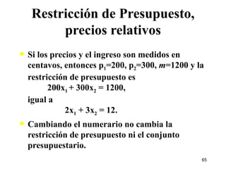 Si los precios y el ingreso son medidos en centavos, entonces p 1 =200, p 2 =300,  m =1200 y la restricción de presupuesto es    200x 1  + 300x 2  = 1200, igual a   2x 1  + 3x 2  = 12. Cambiando el numerario no cambia la restricción de presupuesto ni el conjunto presupuestario. Restricción de Presupuesto, precios relativos 