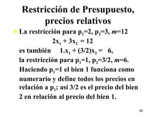 La restricción para p 1 =2, p 2 =3,  m =12    2x 1  + 3x 2  = 12  es también  1.x 1  + (3/2)x 2  =  6, la restricción para p 1 =1, p 2 =3/2,  m =6.  Haciendo p 1 =1 el bien 1 funciona como numerario y define todos los precios en relación a p 1 ; así 3/2 es el precio del bien 2 en relación al precio del bien 1.  Restricción de Presupuesto, precios relativos 