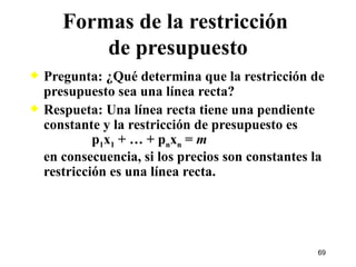 Formas de la restricción  de presupuesto Pregunta: ¿Qué determina que la restricción de presupuesto sea una línea recta? Respueta: Una línea recta tiene una pendiente constante y la restricción de presupuesto es   p 1 x 1  + … + p n x n  =  m en consecuencia, si los precios son constantes la restricción es una línea recta. 
