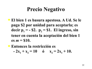 Precio Negativo El bien 1 es basura apestosa. A Ud. Se le paga $2 por unidad para aceptarla; es decir p 1  = - $2.  p 2  = $1.  El ingreso, sin tener en cuenta la aceptación del bien 1 es  m  = $10. Entonces la restricción es   - 2x 1  + x 2  = 10  ó  x 2  = 2x 1  + 10. 
