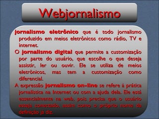Webjornalismo jornalismo eletrônico  que é todo jornalismo produzido em meios eletrônicos como rádio, TV e internet. O  jornalismo digital  que permite a customização por parte do usuário, que escolhe o que deseja assistir, ler ou ouvir. Ele se utiliza de meios eletrônicos, mas tem a customização como diferencial.  A expressão  jornalismo on-line  se refere à prática jornalística na Internet ou com a ajuda dela. Ele está essencialmente na web, pois precisa que o usuário esteja conectado, assim como o próprio nome da definição já diz. 
