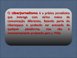 O  ciberjornalismo  é a prática jornalística que interage com vários meios de comunicação diferentes, fazendo parte do ciberespaço e podendo ser acessado de qualquer plataforma, mas não é necessariamente projetado para a Web . 