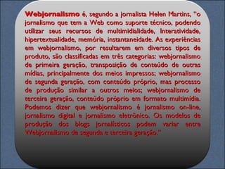 Webjornalismo  é, segundo a jornalista Helen Martins, “o jornalismo que tem a Web como suporte técnico, podendo utilizar seus recursos de multimidialidade, Interatividade, hipertextualidade, memória, instantaneidade. As experiências em webjornalismo, por resultarem em diversos tipos de produto, são classificadas em três categorias: webjornalismo de primeira geração, transposição de conteúdo de outras mídias, principalmente dos meios impressos; webjornalismo de segunda geração, com conteúdo próprio, mas processo de produção similar a outros meios; webjornalismo de terceira geração, conteúdo próprio em formato multimídia. Podemos dizer que webjornalismo é jornalismo on-line, jornalismo digital e jornalismo eletrônico. Os modelos de produção dos blogs jornalísticos podem variar entre Webjornalismo de segunda e terceira geração.” 