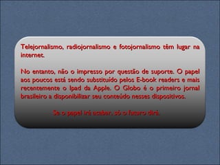 Telejornalismo, radiojornalismo e fotojornalismo têm lugar na internet.  No entanto, não o impresso por questão de suporte. O papel aos poucos está sendo substituído pelos E-book readers e mais recentemente o Ipad da Apple. O Globo é o primeiro jornal brasileiro a disponibilizar seu conteúdo nesses dispositivos. Se o papel irá acabar, só o futuro dirá.  