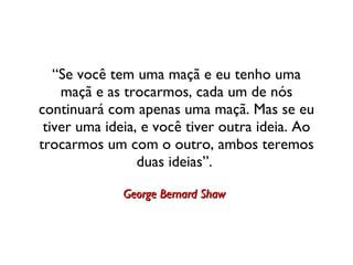 “ Se você tem uma maçã e eu tenho uma maçã e as trocarmos, cada um de nós continuará com apenas uma maçã. Mas se eu tiver uma ideia, e você tiver outra ideia. Ao trocarmos um com o outro, ambos teremos duas ideias”.  George Bernard Shaw   