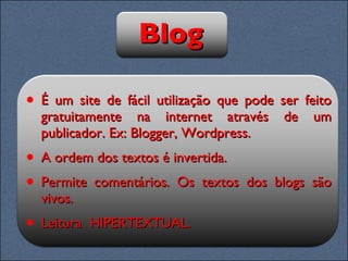 Blog É um site de fácil utilização que pode ser feito gratuitamente na internet através de um publicador. Ex: Blogger, Wordpress. A ordem dos textos é invertida.  Permite comentários. Os textos dos blogs são vivos. Leitura  HIPERTEXTUAL. 