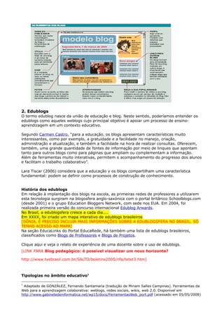 2. Edublogs
O termo edublog nasce da união de educação e blog. Neste sentido, poderíamos entender os
edublogs como aqueles weblogs cujo principal objetivo é apoiar um processo de ensino-
aprendizagem em um contexto educativo.

Segundo Carmen Castro, “para a educação, os blogs apresentam características muito
interessantes, como por exemplo, a gratuidade e a facilidade no manejo, criação,
administração e atualização, e também a facilidade na hora de realizar consultas. Oferecem,
também, uma grande quantidade de fontes de informação por meio de linques que apontam
tanto para outros blogs como para páginas que ampliam ou complementam a informação.
Além de ferramentas muito interativas, permitem o acompanhamento do progresso dos alunos
e facilitam o trabalho colaborativo”.

Lara Tiscar (2006) considera que a educação y os blogs compartilham uma característica
fundamental: podem se definir como processos de construção de conhecimento.


História dos edublogs
Em relação à implantação dos blogs na escola, as primeiras redes de professores a utilizarem
esta tecnologia surgiram na blogosfera anglo-saxónica com o portal britânico Schoolblogs.com
(desde 2001) e o grupo Education Bloggers Network, com sede nos EUA. Em 2004, foi
realizada primeira versão do concurso internacional Edublog Arwards.
No Brasil, a edublogsfera cresce a cada dia....
Em XXXX, foi criado um mapa interativo de edublogs brasileiros
[SÔNIA, É PRECISO INCLUIR MAIS INFORMAÇÕES SOBRE A EDUBLOGSFERA NO BRASIL. SÓ
TENHO ACESSO AO MAPA]
Na seção EducaLinks do Portal EducaRede, há também uma lista de edublogs brasileiros,
classificados como Blogs de Professores e Blogs de Projetos.

Clique aqui e veja o relato de experiência de uma docente sobre o uso de edublogs.
[LINK PARA Blog pedagógico: é possível visualizar um novo horizonte?

http://www.tvebrasil.com.br/SALTO/boletins2005/nfa/tetxt3.htm]



Tipologias no âmbito educativo1

1
 Adaptado de GONZÁLEZ, Fernando Santamaría (tradução de Miriam Salles Campinas). Ferramentas da
Web para a aprendizagem colaborativa: weblogs, redes sociais, wikis, web 2.0. Disponível em
http://www.gabinetedeinformatica.net/wp15/docs/FerramentasWeb_port.pdf (acessado em 05/05/2008)
 