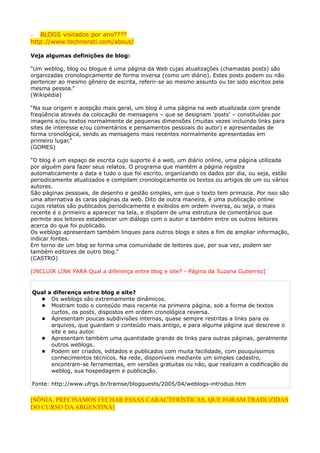 −  BLOGS visitados por ano????
http://www.technorati.com/about/

Veja algumas definições de blog:

“Um weblog, blog ou blogue é uma página da Web cujas atualizações (chamadas posts) são
organizadas cronologicamente de forma inversa (como um diário). Estes posts podem ou não
pertencer ao mesmo gênero de escrita, referir-se ao mesmo assunto ou ter sido escritos pela
mesma pessoa.”
(Wikipédia)

“Na sua origem e acepção mais geral, um blog é uma página na web atualizada com grande
freqüência através da colocação de mensagens – que se designam 'posts' – constituídas por
imagens e/ou textos normalmente de pequenas dimensões (muitas vezes incluindo links para
sites de interesse e/ou comentários e pensamentos pessoais do autor) e apresentadas de
forma cronológica, sendo as mensagens mais recentes normalmente apresentadas em
primeiro lugar.”
(GOMES)

“O blog é um espaço de escrita cujo suporte é a web, um diário online, uma página utilizada
por alguém para fazer seus relatos. O programa que mantém a página registra
automaticamente a data e tudo o que foi escrito, organizando os dados por dia, ou seja, estão
periodicamente atualizados e compilam cronologicamente os textos ou artigos de um ou vários
autores.
São páginas pessoais, de desenho e gestão simples, em que o texto tem primazia. Por isso são
uma alternativa às caras páginas da web. Dito de outra maneira, é uma publicação online
cujos relatos são publicados periodicamente e exibidos em ordem inversa, ou seja, o mais
recente é o primeiro a aparecer na tela, e dispõem de uma estrutura de comentários que
permite aos leitores estabelecer um diálogo com o autor e também entre os outros leitores
acerca do que foi publicado.
Os weblogs apresentam também linques para outros blogs e sites a fim de ampliar informação,
indicar fontes.
Em torno de um blog se forma uma comunidade de leitores que, por sua vez, podem ser
também editores de outro blog.”
(CASTRO)

[INCLUIR LINK PARA Qual a diferença entre blog e site? - Página da Suzana Gutierrez]


Qual a diferença entre blog e site?
   Os weblogs são extremamente dinâmicos.
   Mostram todo o conteúdo mais recente na primeira página, sob a forma de textos
      curtos, os posts, dispostos em ordem cronológica reversa.
   Apresentam poucas subdivisões internas, quase sempre restritas a links para os
      arquivos, que guardam o conteúdo mais antigo, e para alguma página que descreve o
      site e seu autor.
   Apresentam também uma quantidade grande de links para outras páginas, geralmente
      outros weblogs.
   Podem ser criados, editados e publicados com muita facilidade, com pouquíssimos
      conhecimentos técnicos. Na rede, disponíveis mediante um simples cadastro,
      encontram-se ferramentas, em versões gratuitas ou não, que realizam a codificação do
      weblog, sua hospedagem e publicação.

Fonte: http://www.ufrgs.br/tramse/blogquests/2005/04/weblogs-introduo.htm

[SÔNIA, PRECISAMOS FECHAR ESSAS CARACTERÍSTICAS, QUE FORAM TRADUZIDAS
DO CURSO DA ARGENTINA]
 