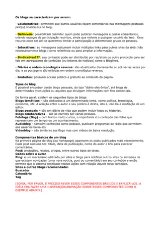 Os blogs se caracterizam por serem:

- Colaborativos: permitem que outros usuários façam comentários nas mensagens postadas
pelo(s) criador(es) do blog.

- Definíveis: possibilitam delimitar quem pode publicar mensagens e postar comentários,
criando espaços de participação restritos, ainda que visíveis a qualquer usuário da Web. Esse
recurso pode ser útil se queremos limitar a participação a determinado grupo de pessoas.

- Interativos: as mensagens costumam incluir múltiplos links para outros sites da Web (não
necessariamente blogs) como referência ou para ampliar a informação.

- Sindicables???: seu conteúdo pode ser distribuído por rss/atom ou outro protocolo para ser
lido em agregadores de conteúdo (ou leitores de notícias) como o Bloglines.

- Diários e ordem cronológica reversa: são atualizados diariamente ou até várias vezes por
dia, e as postagens são exibidas em ordem cronológica reversa;

- Gratuitos: possuem acesso público e gratuito ao conteúdo da página.

Tipos de blog
É possível encontrar desde blogs pessoais, do tipo “diário eletrônico”, até blogs de
determinadas instituições ou aqueles que divulgam informações com fins comerciais.

De forma geral, existem os seguintes tipos de blogs:
Blogs temáticos – são dedicados a um determinado tema, como política, tecnologia,
economia, etc. A relação entre o autor e seu público é direta, isto é, não há a mediação de um
editor.
Blogs pessoais – são um diário de vida que podem incluir fotos ou histórias.
Blogs colaborativos – são os escritos por várias pessoas.
Fotologs (flog) – com textos muito curtos, o importante é o conteúdo das fotos que
representam um tempo ou um acontecimento.
Audioblog – também conhecido como podcast, publicam programas de rádio que permitem
aos usuários baixá-los
Videoblog – são similares aos flogs mas com vídeos de baixa resolução.

Componentes básicos de um blog
Na primeira página do blog (ou homepage) aparecem os posts publicados mais recentemente.
Cada post costuma ter: título, data de publicação, nome do autor e link para escrever
comentários.
Post: anotações, relatos, artigos, entre outros tipos de texto.
Dados sobre o autor
Ping: é um mecanismo utilizado por sites e blogs para notificar outros sites ou sistemas de
que existem novidades (uma nova notícia, post ou comentário) em seu conteúdo e então
permitir que o sistema notificado realize ações com relação àquele novo conteúdo.
Sites e outros blogs recomendados
Buscador
Calendário
Tag

[SONIA, POR FAVOR, É PRECISO REVER ESSES COMPONENTES BÁSICOS E EXPLICÁ-LOS. A
IDÉIA ERA FAZER UMA ILUSTRAÇÃO/ANIMAÇÃO SOBRE ESSES COMPONENTES COMO O
EXEMPLO ABAIXO.]
 
