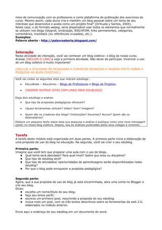 meio de comunicação com os professores e como plataforma de publicação dos exercícios do
curso. Mesmo assim, cada aluno cria e mantém um blog pessoal sobre um tema de seu
interesse que desenvolve e avalia como um projeto final" (Orihuela y Santos, 2004).
Neste caso, o do formato weblog, seria dispensável usar todos os elementos que normalmente
se utilizam nos blogs (blogroll, sindicação, RSS/ATOM, links permanentes, categorias,
comentários, trackback (ou referências cruzadas), etc.).
Exemplos:
Palavra aberta - http://palavraaberta.blogspot.com/



Interação
Nesta atividade de interação, você vai conhecer um blog coletivo: o blog do nosso curso.
Acesse [INCLUIR O LINK] e veja a primeira atividade. Não deixe de participar. Vivenciar o uso
de um blog coletivo é muito importante!

[INCLUIR A ATIVIDADE DE PESQUISAR E CONHECER EDUBLOGS E INSERIR POSTS SOBRE A
PESQUISA NO BLOG COLETIVO.]

Você vai visitar os seguintes sites que indicam edublogs:.

   •   EducaRede – Educalinks – Blogs de Professores e Blogs de Projetos.

   •   [INSERIR OUTROS SITES COM LINKS PARA EDUBLOGS]

Eleja dois edublogs e analise:
   •   Que tipo de propostas pedagógicas oferecem?

   •   ¿Quais ferramentas utilizam? Vídeo? Som? Imagens?

   •   Quem são os criadores dos blogs? Instituições? Docentes? Alunos? Quem são os
       destinatários?
Elabore um pequeno texto sobre essa sua pesquisa e análise e publique como uma nova mensagem
(post) no nosso blog coletivo. Depois, leia as análises publicadas pelos seus colegas e comente.



Tarefa
A tarefa deste módulo está organizada em duas partes. A primeira parte inicia a elaboração de
uma proposta de uso do blog na educação. Na segunda, você vai criar o seu edublog.

Primeira parte:
Imagine que você tem que preparar uma aula com o uso de blogs.
    Qual tema será abordado? Para qual nível? Sobre que área ou disciplina?
    Que tipo de edublog será?
    Que tipo de atividades/ oportunidades de aprendizagens serão disponibilizadas neste
      edublog?
    Por que o blog pode enriquecer a proposta pedagógica?



Segunda parte:
Agora, que a sua proposta de uso de blog já está encaminhada, abra uma conta no Blogger e
crie seu blog.
Dicas:
     escolha um nome/título do seu blog;
     faça seu breve perfil;
     escreva um primeiro post, resumindo a proposta do seu edublog.
     inclua mais um post, com os três textos descritivos sobre as ferramentas da web 2.0,
       elaborados no módulo anterior.

Envie aqui o endereço do seu edublog em um documento do word.
 