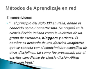 El conectivismo: " ...al principio del siglo XXI en Italia, donde es conocido como Connettivismo. Se originó en la ciencia ficción italiana como la iniciativa de un grupo de escritores,  bloggers  y artistas. El nombre es derivado de una doctrina imaginaria que se conecta con el conocimiento específico de otras disciplinas, tal como fue presentado por el escritor canadiense de ciencia-ficción Alfred Elton van Vogt. " 