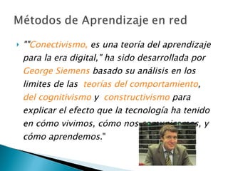 "" Conectivismo ,  es una teoría del aprendizaje para la era digital," ha sido desarrollada por   George Siemens  basado su análisis en los limites de las   teorías del comportamiento ,   del cognitivismo  y   constructivismo  para explicar el efecto que la tecnología ha tenido en cómo vivimos, cómo nos comunicamos, y cómo aprendemos. " 
