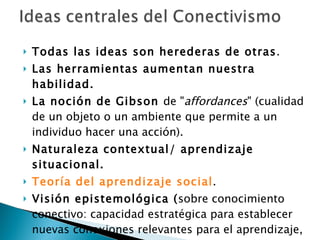 Todas las ideas son herederas de otras .  Las herramientas aumentan nuestra habilidad. La noción de Gibson  de " affordances " (cualidad de un objeto o un ambiente que permite a un individuo hacer una acción). Naturaleza contextual/ aprendizaje   situacional.  Teoría del aprendizaje social .  Visión epistemológica ( sobre conocimiento conectivo: capacidad estratégica para establecer nuevas conexiones relevantes para el aprendizaje,   Stephen Downes ). 