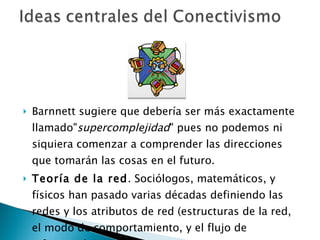 Barnnett sugiere que debería ser más exactamente llamado" supercomplejidad " pues no podemos ni siquiera comenzar a comprender las direcciones que tomarán las cosas en el futuro. Teoría de la red . Sociólogos, matemáticos, y físicos han pasado varias décadas definiendo las redes y los atributos de red (estructuras de la red, el modo de comportamiento, y el flujo de información).  