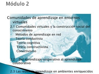 Comunidades de aprendizaje en entornos virtuales 2.1 Comunidades virtuales y la construcción social del conocimiento Métodos de aprendizaje en red Teoría conductista Teoría cognitiva Teoría constructivista Conectivismo 2.2  Del aprendizaje cooperativo al aprendizaje colaborativo 2.3 Las redes de aprendizaje en ambientes enriquecidos 