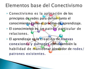 Conectivismo es la aplicación  de los principios de redes para definir tanto el conocimiento como el proceso de aprendizaje.  El conocimiento es: un  patrón particular de relaciones. El aprendizaje es la  creación  de  nuevas conexiones y patrones  como también la  habilidad de maniobrar  alrededor de  redes/patrones existentes. 