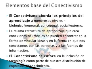 El Conectivismo aborda los principios del aprendizaje  a numerosos niveles – biológico/neuronal, conceptual, social/externo.  La misma estructura de aprendizaje que crea conexiones neuronales se pueden encontrar en la forma de vincular ideas y en la forma en que nos conectamos con las personas y a las fuentes de información.  El Conectivismo se enfoca  en la inclusión de tecnología como parte de nuestra distribución de cognición y conocimiento.  