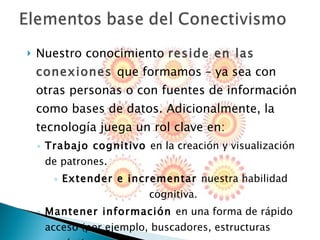Nuestro conocimiento  reside en las conexiones  que formamos – ya sea con otras personas o con fuentes de información como bases de datos. Adicionalmente, la tecnología juega un rol clave en: Trabajo cognitivo  en la creación y visualización de patrones. Extender e incrementar  nuestra habilidad cognitiva.  Mantener información  en una forma de rápido acceso (por ejemplo, buscadores, estructuras semánticas, etc.) 