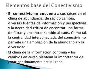 El conectivismo encuentra  sus raíces en el clima de abundancia, de rápido cambio, diversas fuentes de información y perspectivas, y la necesidad crítica de encontrar una forma de filtrar y encontrar sentido al caos. Como tal, la centralidad interconectada del conectivismo permite una ampliación de la abundancia y la diversidad.  El clima de la información continua y los cambios en curso plantean la importancia de estar continuamente actualizada.  