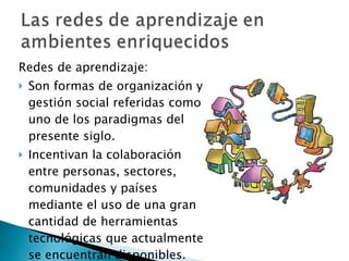 Redes de aprendizaje:  Son formas de organización y gestión social referidas como uno de los paradigmas del presente siglo. Incentivan la colaboración entre personas, sectores, comunidades y países mediante el uso de una gran cantidad de herramientas tecnológicas que actualmente se encuentran disponibles.  