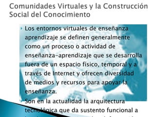 Los entornos virtuales de enseñanza aprendizaje  se definen generalmente como un proceso o actividad de enseñanza-aprendizaje que se desarrolla fuera de un espacio físico, temporal y a través de Internet y ofrecen diversidad de medios y recursos para apoyar la enseñanza. Son en la actualidad la arquitectura tecnológica que da sustento funcional a las diversas iniciativas de teleformación. 