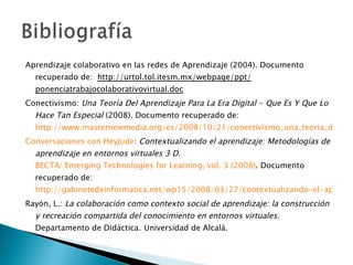 Aprendizaje colaborativo en las redes de Aprendizaje (2004). Documento recuperado de:  http://urtol.tol.itesm.mx/webpage/ppt/ ponenciatrabajocolaborativovirtual.doc Conectivismo:  Una Teoría Del Aprendizaje Para La Era Digital - Que Es Y Que Lo Hace Tan Especial  (2008). Documento recuperado de:  http://www.masternewmedia.org/es/2008/10/21/conectivismo_una_teoria_del_aprendizaje_para_la.htm Conversaciones con HeyJude :   Contextualizando el aprendizaje: Metodologías de aprendizaje en entornos virtuales 3 D .  BECTA: Emerging Technologies for Learning, vol. 3 (2008) . Documento recuperado de:  http://gabinetedeinformatica.net/wp15/2008/03/27/contextualizando-el-aprendizaje-metodologias-de-aprendizaje-en-entornos-virtuales-3d/ Rayón, L.:  La colaboración como contexto social de aprendizaje: la construcción y recreación compartida del conocimiento en entornos virtuales . Departamento de Didáctica.   Universidad de Alcalá.  