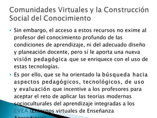 Sin embargo, el acceso a estos recursos no exime al profesor del conocimiento profundo de las condiciones de aprendizaje, ni del adecuado diseño y planeación docente, pero sí le aporta una nueva  visión pedagógica  que se enriquece con el uso de estas tecnologías.  Es por ello, que se ha orientado la  búsqueda hacia aspectos pedagógicos, tecnológicos, de uso y evaluación  que incentive a los profesores para aceptar el reto de aplicar las teorías modernas socioculturales del aprendizaje integradas a los  EVEA  (Entornos virtuales de Enseñanza Aprendizaje). 