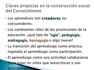 Los aprendices son  creadores  no consumidores.  Los cambiantes roles de los practicantes de la educación: ¿qué tipo de  “ogía”: pedagogía, andragogía,  heutagogía   o algo nuevo?  La transición del aprendizaje como práctica regulada al aprendizaje como participación.  El aprendizaje como una actividad colaborativa tiene lugar en sitios que autocritican y son autovalidados.  