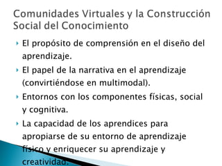 El propósito de comprensión en el diseño del aprendizaje.  El papel de la narrativa en el aprendizaje (convirtiéndose en multimodal).  Entornos con los componentes físicas, social y cognitiva.  La capacidad de los aprendices para apropiarse de su entorno de aprendizaje físico y enriquecer su aprendizaje y creatividad. 