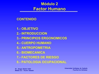 Módulo 2 Factor Humano CONTENIDO 1.- OBJETIVO 2.- INTRODUCCION 3.- PRINCIPIOS ERGONOMICOS 4.- CUERPO HUMANO 5.- ANTROPOMETRIA 6.- BIOMECANICA 7.- FACTORES DE RIESGO 8.- PATOLOGIA OCUPACIONAL 