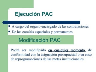 Ejecución PAC A cargo del órgano encargado de las contrataciones De los comités especiales y permanentes Modificación PAC Podrá ser modificado  en cualquier momento ,  de conformidad con la asignación presupuestal o en caso de reprogramaciones de las metas institucionales. 