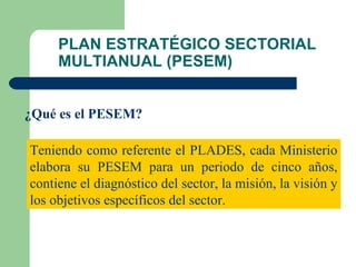 PLAN ESTRATÉGICO SECTORIAL MULTIANUAL (PESEM) ¿Qué es el PESEM? Teniendo como referente el PLADES, cada Ministerio elabora su PESEM para un periodo de cinco años, contiene el diagnóstico del sector, la misión, la visión y los objetivos específicos del sector. 