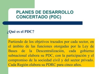 PLANES DE DESARROLLO CONCERTADO (PDC) ¿Qué es el PDC? Partiendo de los objetivos trazados por cada sector, en el ámbito de las funciones otorgadas por la Ley de Bases de la Descentralización, cada gobierno subnacional elabora su PDC, con la participación y el compromiso de la sociedad civil y del sector privado. Cada Región elabora su PDRC para cinco años. 