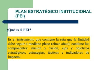 PLAN ESTRATÉGICO INSTITUCIONAL (PEI) ¿Qué es el PEI? Es el instrumento que contiene la ruta que la Entidad debe seguir a mediano plazo (cinco años); contiene los componentes: misión y visión, ejes y objetivos estratégicos, estrategias, tácticas e indicadores de impacto. 
