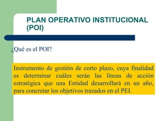 PLAN OPERATIVO INSTITUCIONAL (POI) ¿Qué es el POI? Instrumento de gestión de corto plazo, cuya finalidad es determinar cuáles serán las líneas de acción estratégica que una Entidad desarrollará en un año, para concretar los objetivos trazados en el PEI. 