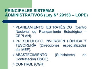 PRINCIPALES SISTEMAS ADMINISTRATIVOS (Ley N° 29158 – LOPE) PLANEAMIENTO ESTRATÉGICO (Centro Nacional de Planeamiento Estratégico – CEPLAN). PRESUPUESTO, INVERSIÓN PÚBLICA Y TESORERÍA (Direcciones especializadas del MEF). ABASTECIMIENTO (Subsistema de Contratación OSCE). CONTROL (CGR) 