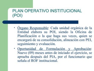 PLAN OPERATIVO INSTITUCIONAL (POI) Órgano Responsable : Cada unidad orgánica de la Entidad elabora su POI, siendo la Oficina de Planificación o la que haga sus veces, quien se encargará de su consolidación, alineación con PEI, seguimiento y evaluación. Oportunidad de Formulación y Aprobación : Nueve (09) meses antes de iniciado el ejercicio, se aprueba después del PIA, por el funcionario que señala el ROF institucional. 
