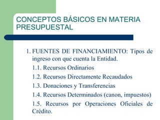 CONCEPTOS BÁSICOS EN MATERIA PRESUPUESTAL 1. FUENTES DE FINANCIAMIENTO: Tipos de ingreso con que cuenta la Entidad. 1.1. Recursos Ordinarios 1.2. Recursos Directamente Recaudados 1.3. Donaciones y Transferencias 1.4. Recursos Determinados (canon, impuestos) 1.5. Recursos por Operaciones Oficiales de Crédito. 