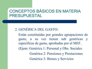 CONCEPTOS BÁSICOS EN MATERIA PRESUPUESTAL 2. GENÉRICA DEL GASTO: Están constituidas por grandes agrupaciones de gasto, a su vez tienen sub genéricas y específicas de gasto, aprobadas por el MEF. (Ejem: Genérica 1: Personal y Obs. Sociales   Genérica 2: Pensiones y Prestaciones   Genérica 3: Bienes y Servicios 