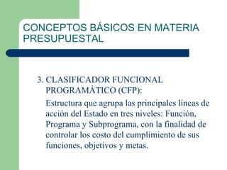 CONCEPTOS BÁSICOS EN MATERIA PRESUPUESTAL 3. CLASIFICADOR FUNCIONAL PROGRAMÁTICO (CFP): Estructura que agrupa las principales líneas de acción del Estado en tres niveles: Función, Programa y Subprograma, con la finalidad de controlar los costo del cumplimiento de sus funciones, objetivos y metas. 