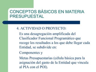 CONCEPTOS BÁSICOS EN MATERIA PRESUPUESTAL 4. ACTIVIDAD O PROYECTO: Es una desagregación amplificada del Clasificador Funcional Programático que recoge los resultados a los que debe llegar cada Entidad, se subdivide en: Componentes y  Metas Presupuestarias (célula básica para la asignación del gasto de la Entidad que vincula al PIA con el POI). 