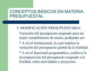 CONCEPTOS BÁSICOS EN MATERIA PRESUPUESTAL 5. MODIFICACIÓN PRESUPUESTARIA: Variación del presupuesto asignado para un mejor cumplimiento de metas, pudiendo ser: * A nivel institucional, la cual implica la variación del presupuesto global de la Entidad. * A nivel funcional programático, conlleva la recomposición del presupuesto asignado a la Entidad, entre actividades y proyectos. 