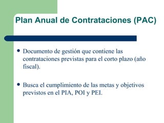 Plan Anual de Contrataciones (PAC) Documento de gestión que contiene las contrataciones previstas para el corto plazo (año fiscal). Busca el cumplimiento de las metas y objetivos previstos en el PIA, POI y PEI. 
