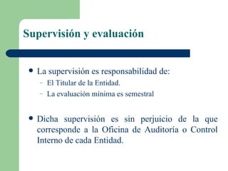 Supervisión y evaluación La supervisión es responsabilidad de: El Titular de la Entidad. La evaluación mínima es semestral  Dicha supervisión es sin perjuicio de la que corresponde a la Oficina de Auditoría o Control Interno de cada Entidad.  