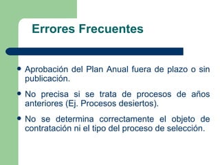 Errores Frecuentes Aprobación del Plan Anual fuera de plazo o sin publicación. No precisa si se trata de procesos de años anteriores (Ej. Procesos desiertos). No se determina correctamente el objeto de contratación ni el tipo del proceso de selección. 