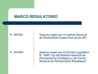 MARCO REGULATORIO ANTES   Sistema regido por el Instituto Nacional  de Planificación (hasta fines de los 90’) AHORA Sistema regido por el Decreto Legislativo  N° 1088 “Ley del Sistema Nacional de  Planeamiento Estratégico y del Centro  Nacional de Planeamiento Estratégico” 