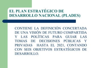 EL PLAN ESTRATÉGICO DE DESARROLLO NACIONAL (PLADES) CONTIENE LA DEFINICIÓN CONCERTADA DE UNA VISIÓN DE FUTURO COMPARTIDA Y LAS POLÍTICAS PARA GUIAR LAS TOMAS DE DECISIONES PÚBLICAS Y PRIVADAS  HASTA EL 2021, CONTANDO CON SEIS OBJETIVOS ESTRATÉGICOS DE DESARROLLO.  