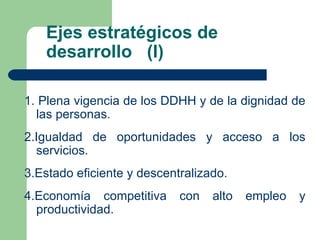 Ejes estratégicos de desarrollo  (I) 1. Plena vigencia de los DDHH y de la dignidad de las personas. 2.Igualdad de oportunidades y acceso a los servicios. 3.Estado eficiente y descentralizado. 4.Economía competitiva con alto empleo y productividad. 